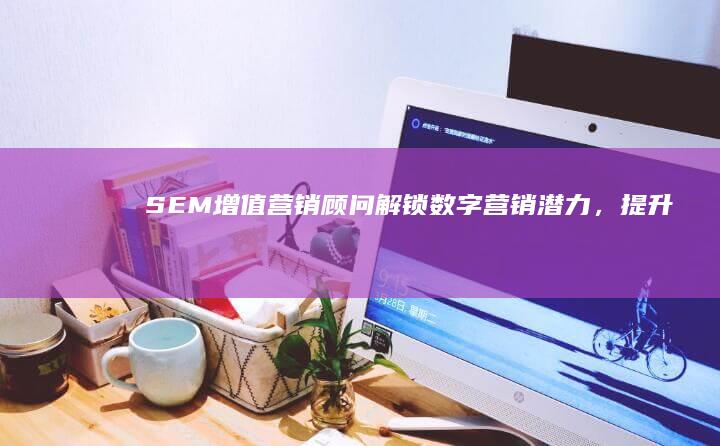 SEM增值营销顾问：解锁数字营销潜力，提升品牌价值与服务成效